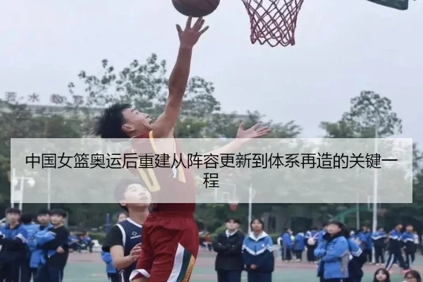 中国女篮奥运后重建从阵容更新到体系再造的关键一程