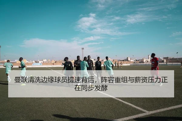 曼联清洗边缘球员提速背后，阵容重组与薪资压力正在同步发酵